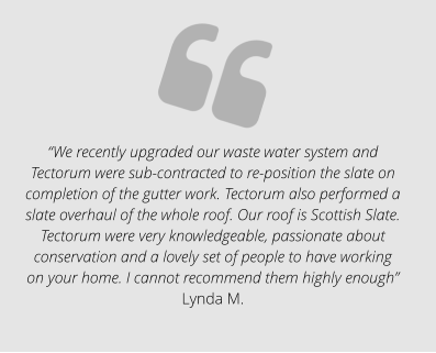 “We recently upgraded our waste water system and Tectorum were sub-contracted to re-position the slate on completion of the gutter work. Tectorum also performed a slate overhaul of the whole roof. Our roof is Scottish Slate. Tectorum were very knowledgeable, passionate about conservation and a lovely set of people to have working on your home. I cannot recommend them highly enough” Lynda M.