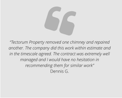 “Tectorum Property removed one chimney and repaired another. The company did this work within estimate and in the timescale agreed. The contract was extremely well managed and I would have no hesitation in recommending them for similar work” Dennis G.
