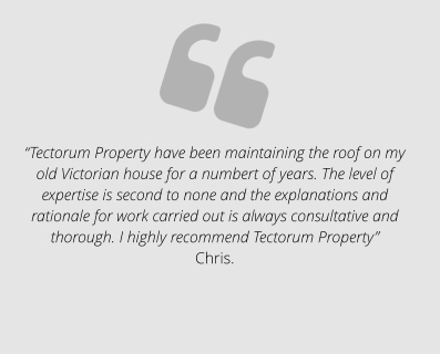 “Tectorum Property have been maintaining the roof on my old Victorian house for a numbert of years. The level of expertise is second to none and the explanations and rationale for work carried out is always consultative and thorough. I highly recommend Tectorum Property” Chris.