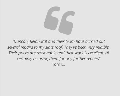 “Duncan, Reinhardt and their team have acrried out several repairs to my slate roof. They’ve been very relaible. Their prices are reasonable and their work is excellent. I’ll certainly be using them for any further repairs” Tom D.